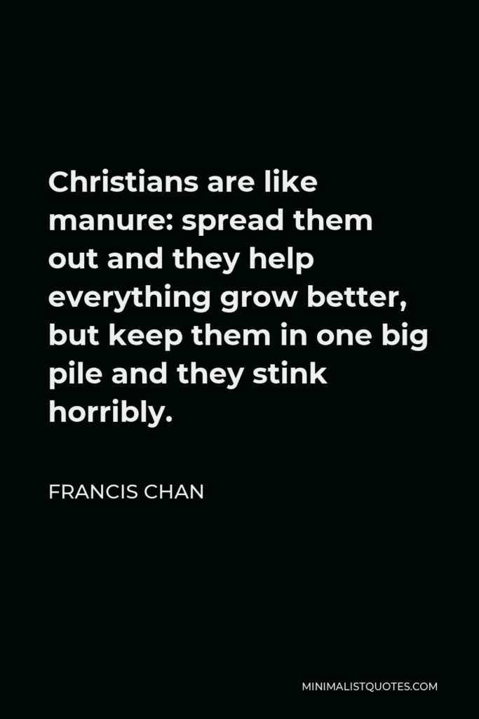Francis Chan Quote - Christians are like manure: spread them out and they help everything grow better, but keep them in one big pile and they stink horribly.