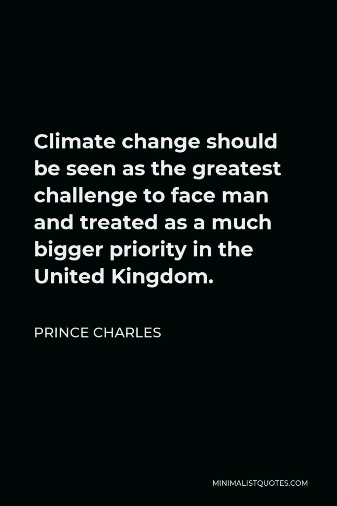 Prince Charles Quote - Climate change should be seen as the greatest challenge to face man and treated as a much bigger priority in the United Kingdom.