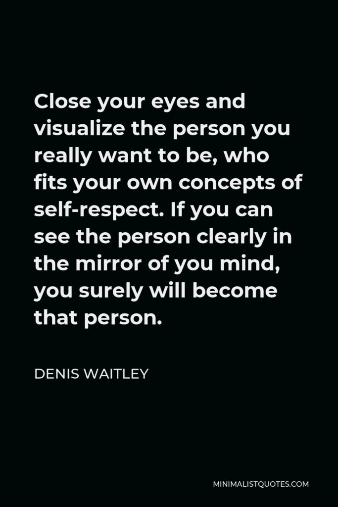 Denis Waitley Quote - Close your eyes and visualize the person you really want to be, who fits your own concepts of self-respect. If you can see the person clearly in the mirror of you mind, you surely will become that person.