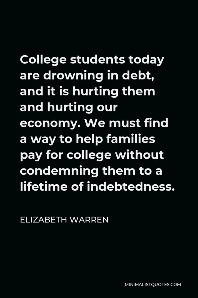 Elizabeth Warren Quote - College students today are drowning in debt, and it is hurting them and hurting our economy. We must find a way to help families pay for college without condemning them to a lifetime of indebtedness.