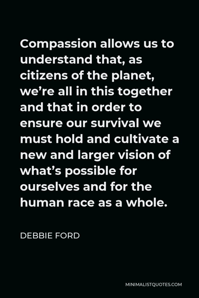 Debbie Ford Quote - Compassion allows us to understand that, as citizens of the planet, we’re all in this together and that in order to ensure our survival we must hold and cultivate a new and larger vision of what’s possible for ourselves and for the human race as a whole.