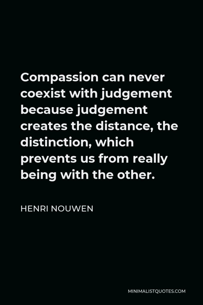 Henri Nouwen Quote - Compassion can never coexist with judgement because judgement creates the distance, the distinction, which prevents us from really being with the other.