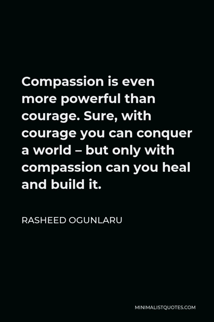 Rasheed Ogunlaru Quote - Compassion is even more powerful than courage. Sure, with courage you can conquer a world – but only with compassion can you heal and build it.