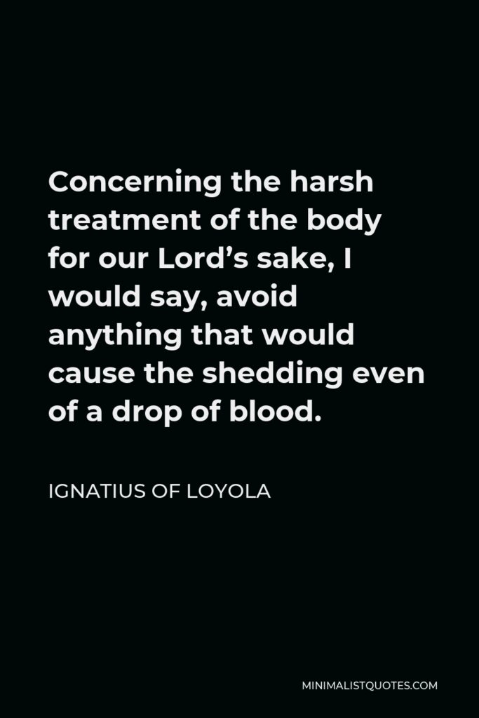 Ignatius of Loyola Quote - Concerning the harsh treatment of the body for our Lord’s sake, I would say, avoid anything that would cause the shedding even of a drop of blood.