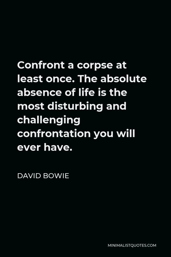 David Bowie Quote - Confront a corpse at least once. The absolute absence of life is the most disturbing and challenging confrontation you will ever have.