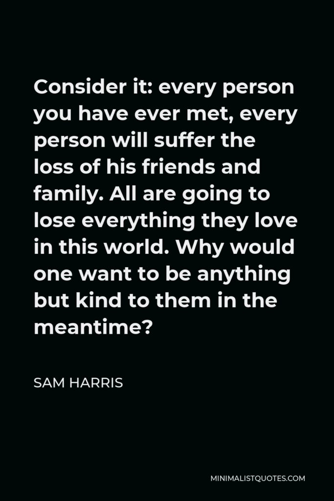 Sam Harris Quote - Consider it: every person you have ever met, every person will suffer the loss of his friends and family. All are going to lose everything they love in this world. Why would one want to be anything but kind to them in the meantime?