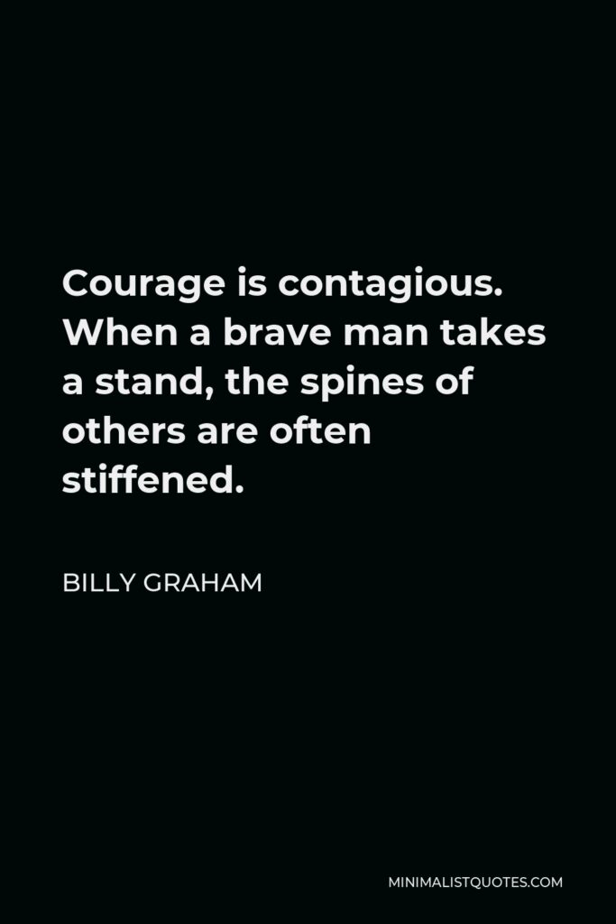 Billy Graham Quote - Courage is contagious. When a brave man takes a stand, the spines of others are often stiffened.
