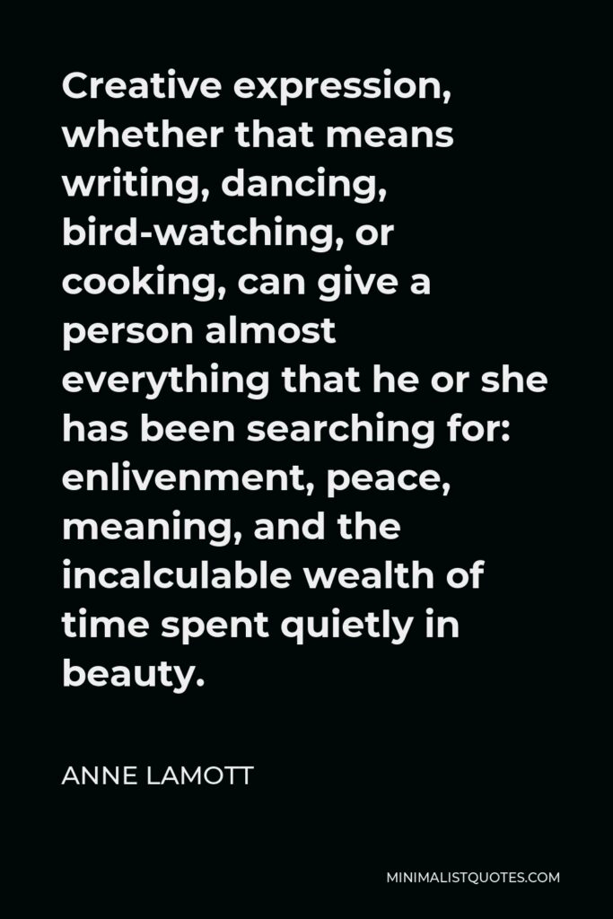 Anne Lamott Quote - Creative expression, whether that means writing, dancing, bird-watching, or cooking, can give a person almost everything that he or she has been searching for: enlivenment, peace, meaning, and the incalculable wealth of time spent quietly in beauty.