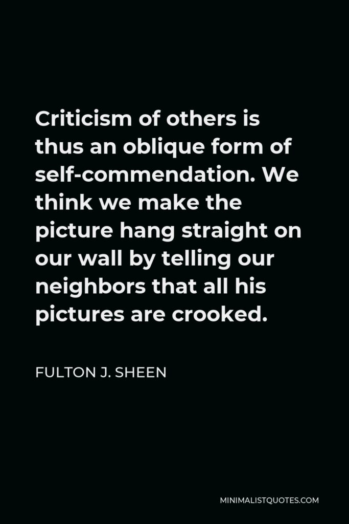 Fulton J. Sheen Quote - Criticism of others is thus an oblique form of self-commendation. We think we make the picture hang straight on our wall by telling our neighbors that all his pictures are crooked.