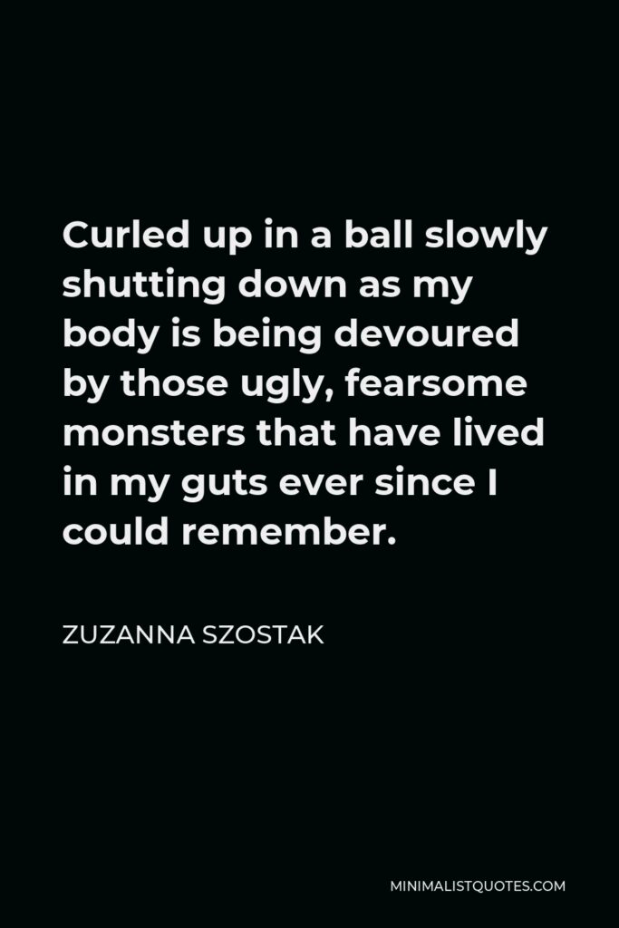 Zuzanna Szostak Quote - Curled up in a ball slowly shutting down as my body is being devoured by those ugly, fearsome monsters that have lived in my guts ever since I could remember.