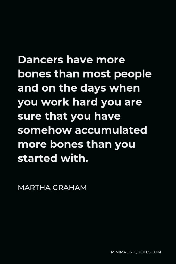 Martha Graham Quote - Dancers have more bones than most people and on the days when you work hard you are sure that you have somehow accumulated more bones than you started with.