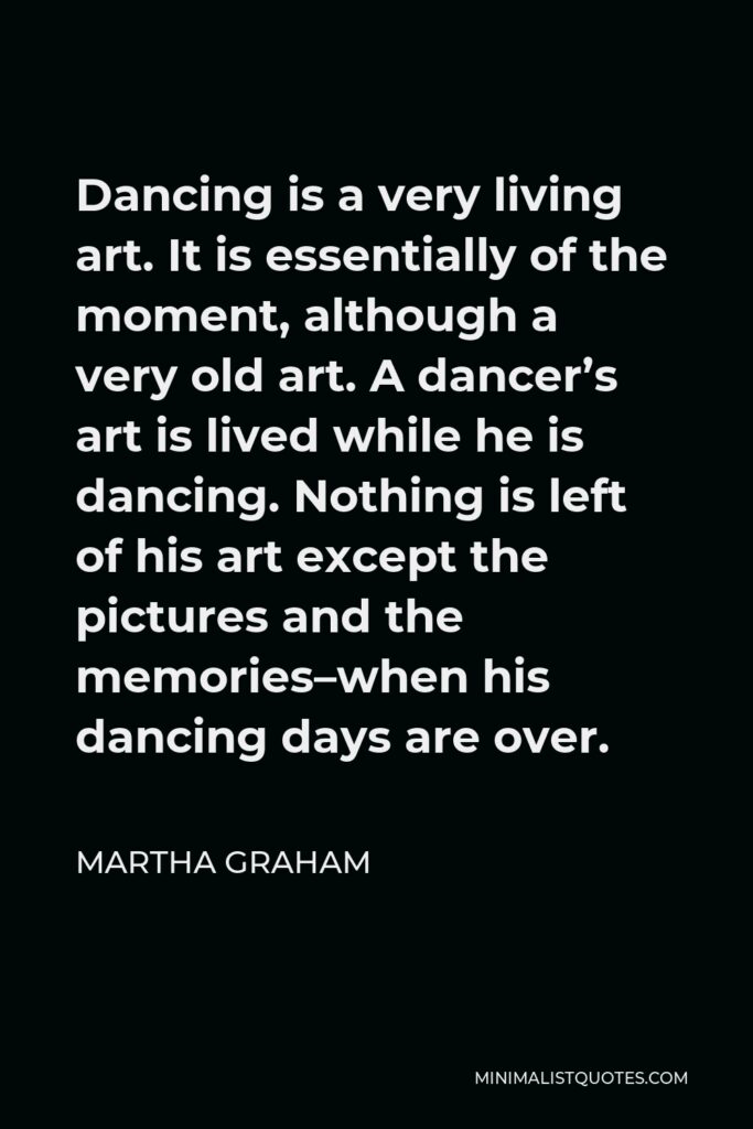 Martha Graham Quote - Dancing is a very living art. It is essentially of the moment, although a very old art. A dancer’s art is lived while he is dancing. Nothing is left of his art except the pictures and the memories–when his dancing days are over.