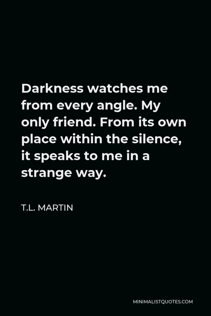 T.L. Martin Quote - Darkness watches me from every angle. My only friend. From its own place within the silence, it speaks to me in a strange way.