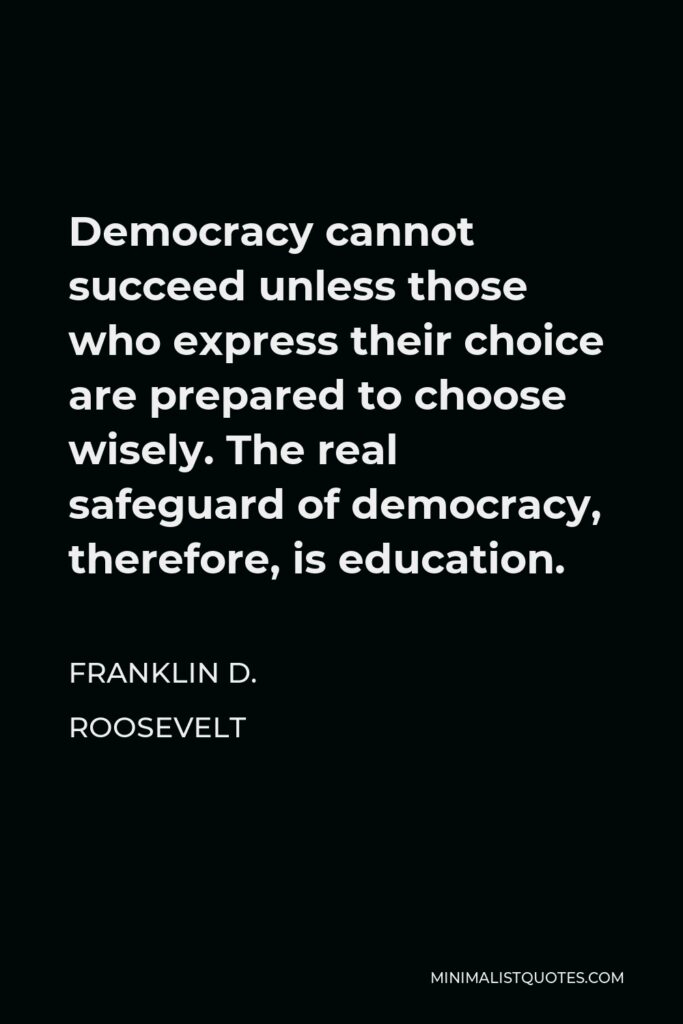 Franklin D. Roosevelt Quote - Democracy cannot succeed unless those who express their choice are prepared to choose wisely. The real safeguard of democracy, therefore, is education.