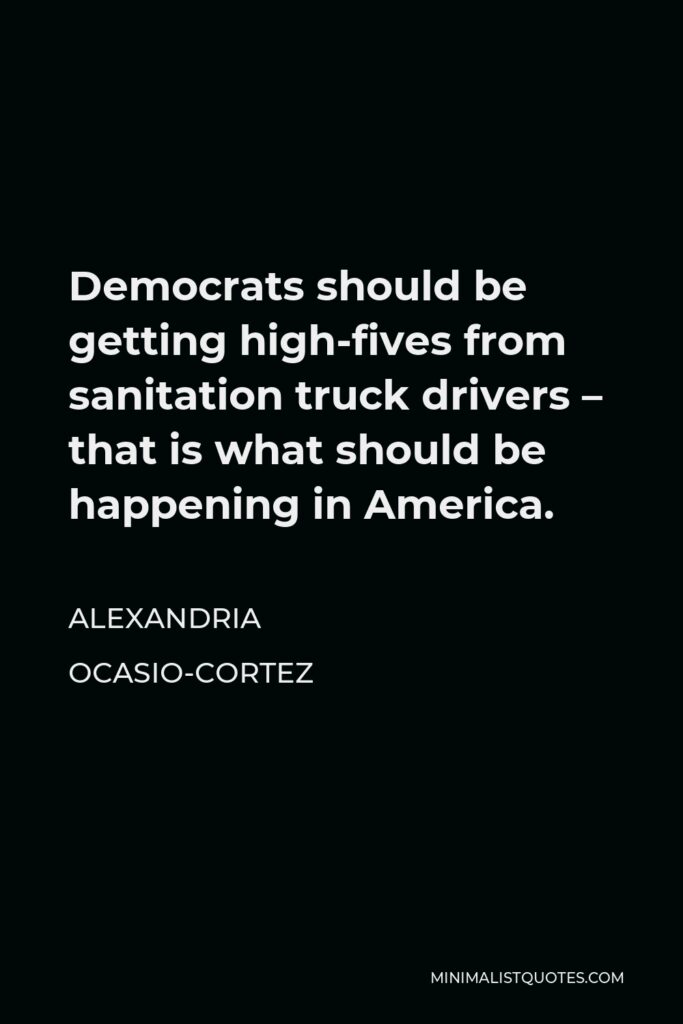 Alexandria Ocasio-Cortez Quote - Democrats should be getting high-fives from sanitation truck drivers – that is what should be happening in America.