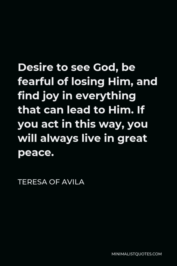 Teresa of Avila Quote - Desire to see God, be fearful of losing Him, and find joy in everything that can lead to Him. If you act in this way, you will always live in great peace.