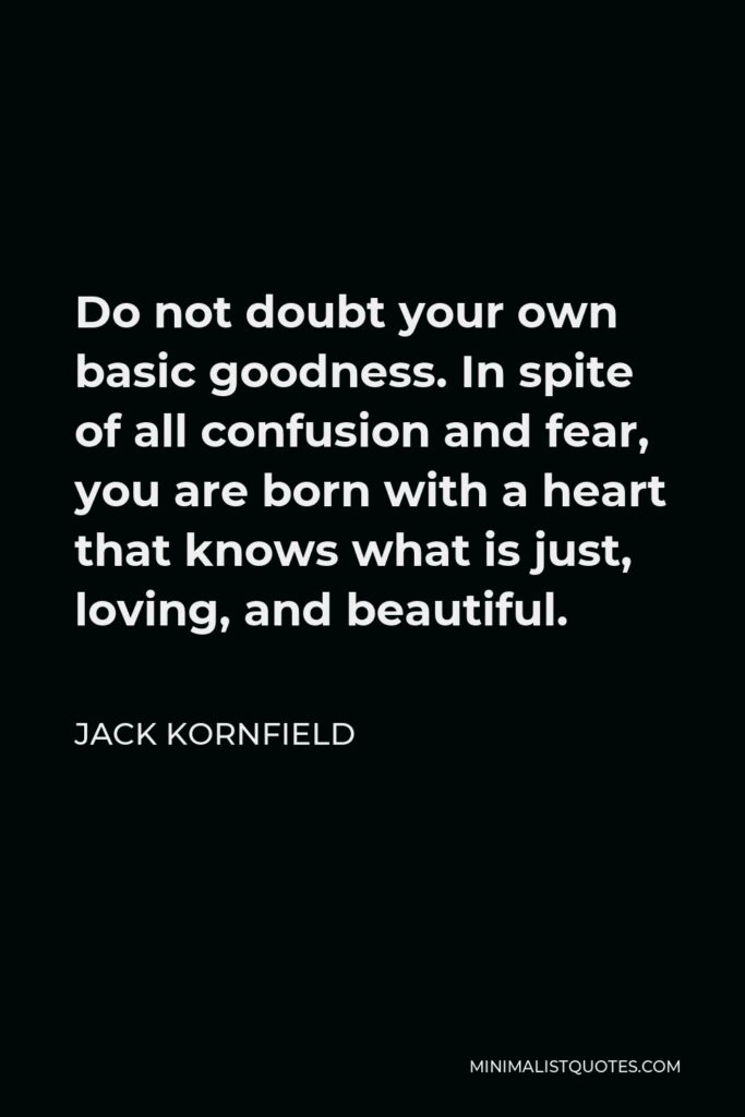 Jack Kornfield Quote - Do not doubt your own basic goodness. In spite of all confusion and fear, you are born with a heart that knows what is just, loving, and beautiful.