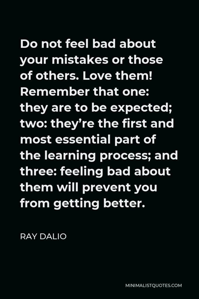 Ray Dalio Quote - Do not feel bad about your mistakes or those of others. Love them! Remember that one: they are to be expected; two: they’re the first and most essential part of the learning process; and three: feeling bad about them will prevent you from getting better.