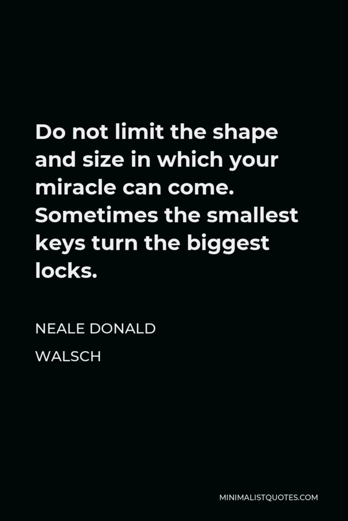 Neale Donald Walsch Quote - Do not limit the shape and size in which your miracle can come. Sometimes the smallest keys turn the biggest locks.