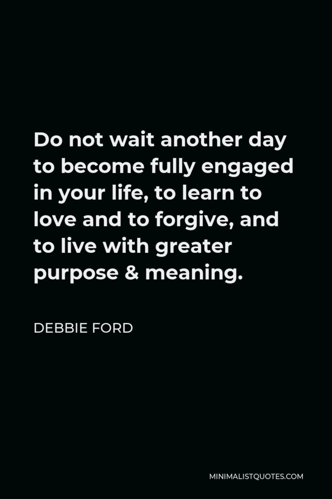 Debbie Ford Quote - Do not wait another day to become fully engaged in your life, to learn to love and to forgive, and to live with greater purpose & meaning.