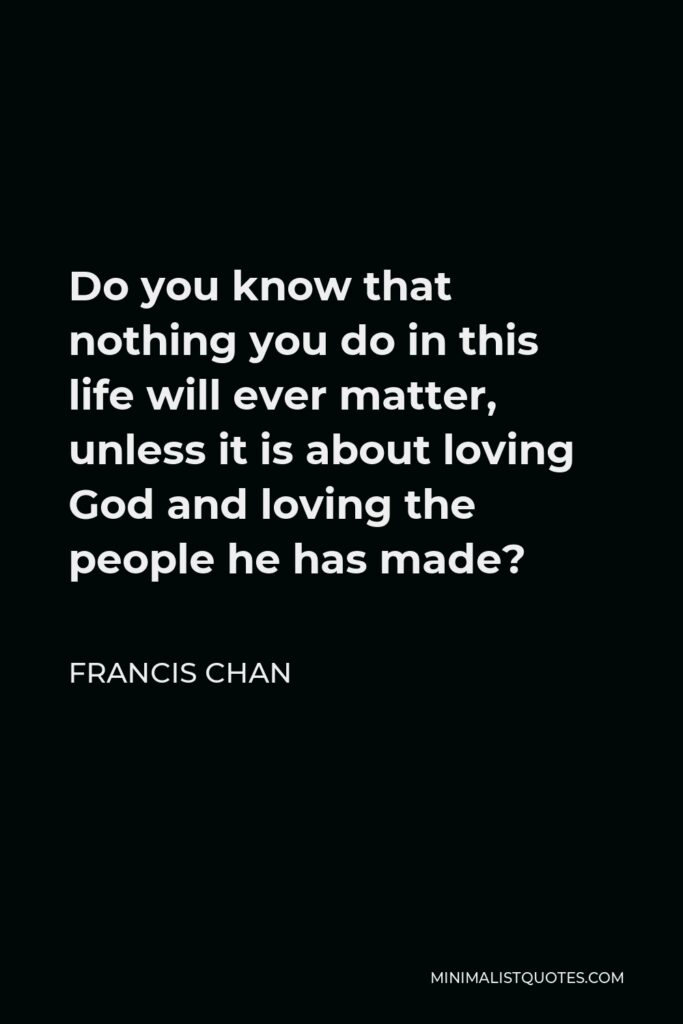 Francis Chan Quote - Do you know that nothing you do in this life will ever matter, unless it is about loving God and loving the people he has made?