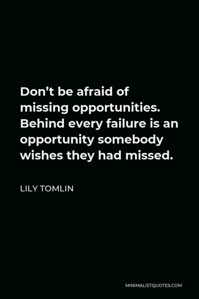 Lily Tomlin Quote - Don’t be afraid of missing opportunities. Behind every failure is an opportunity somebody wishes they had missed.
