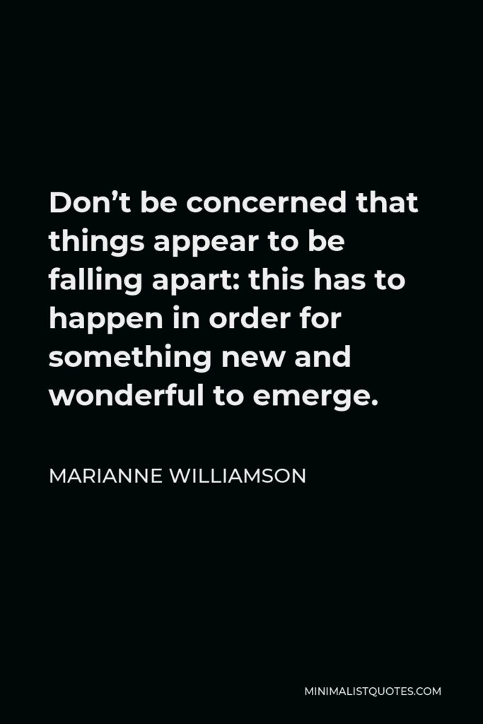 Marianne Williamson Quote - Don’t be concerned that things appear to be falling apart: this has to happen in order for something new and wonderful to emerge.