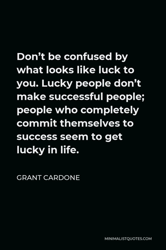 Grant Cardone Quote - Don’t be confused by what looks like luck to you. Lucky people don’t make successful people; people who completely commit themselves to success seem to get lucky in life.