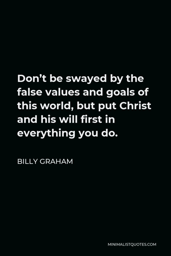 Billy Graham Quote - Don’t be swayed by the false values and goals of this world, but put Christ and his will first in everything you do.