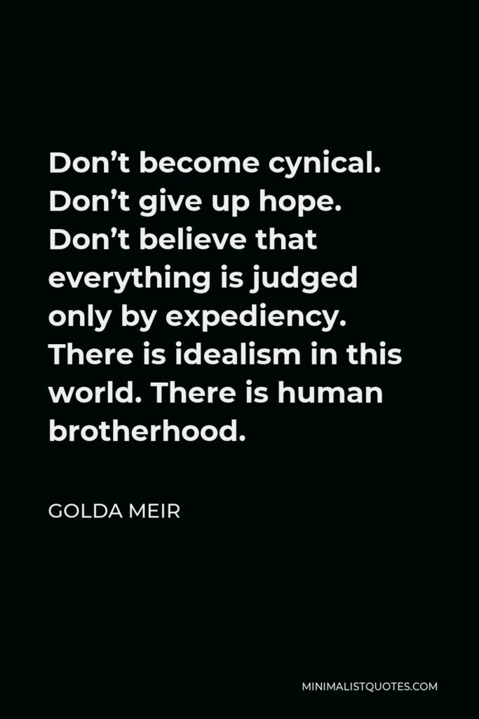 Golda Meir Quote - Don’t become cynical. Don’t give up hope. Don’t believe that everything is judged only by expediency. There is idealism in this world. There is human brotherhood.