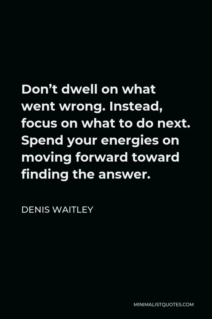 Denis Waitley Quote - Don’t dwell on what went wrong. Instead, focus on what to do next. Spend your energies on moving forward toward finding the answer.