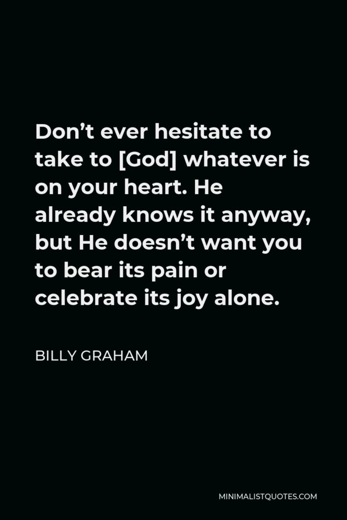 Billy Graham Quote - Don’t ever hesitate to take to [God] whatever is on your heart. He already knows it anyway, but He doesn’t want you to bear its pain or celebrate its joy alone.