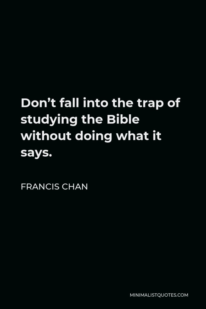 Francis Chan Quote - Don’t fall into the trap of studying the Bible without doing what it says.