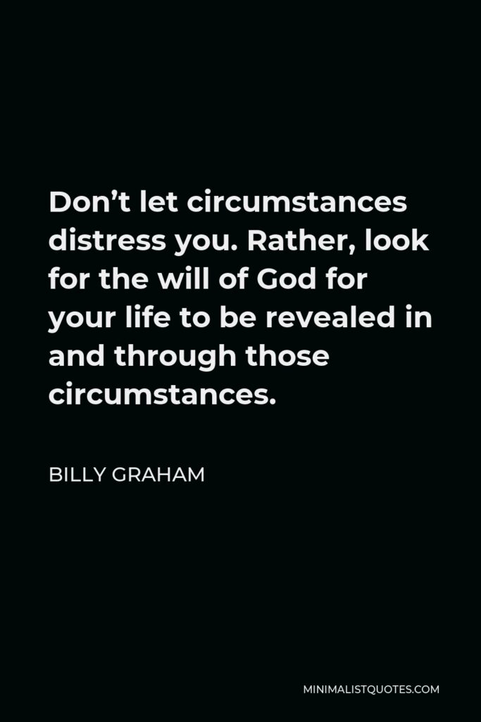 Billy Graham Quote - Don’t let circumstances distress you. Rather, look for the will of God for your life to be revealed in and through those circumstances.