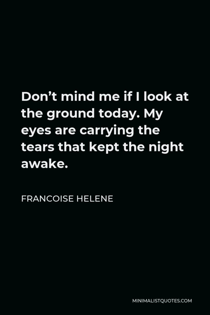 Francoise Helene Quote - Don’t mind me if I look at the ground today. My eyes are carrying the tears that kept the night awake.