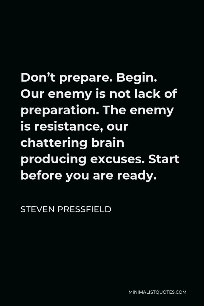 Steven Pressfield Quote - Don’t prepare. Begin. Our enemy is not lack of preparation. The enemy is resistance, our chattering brain producing excuses. Start before you are ready.