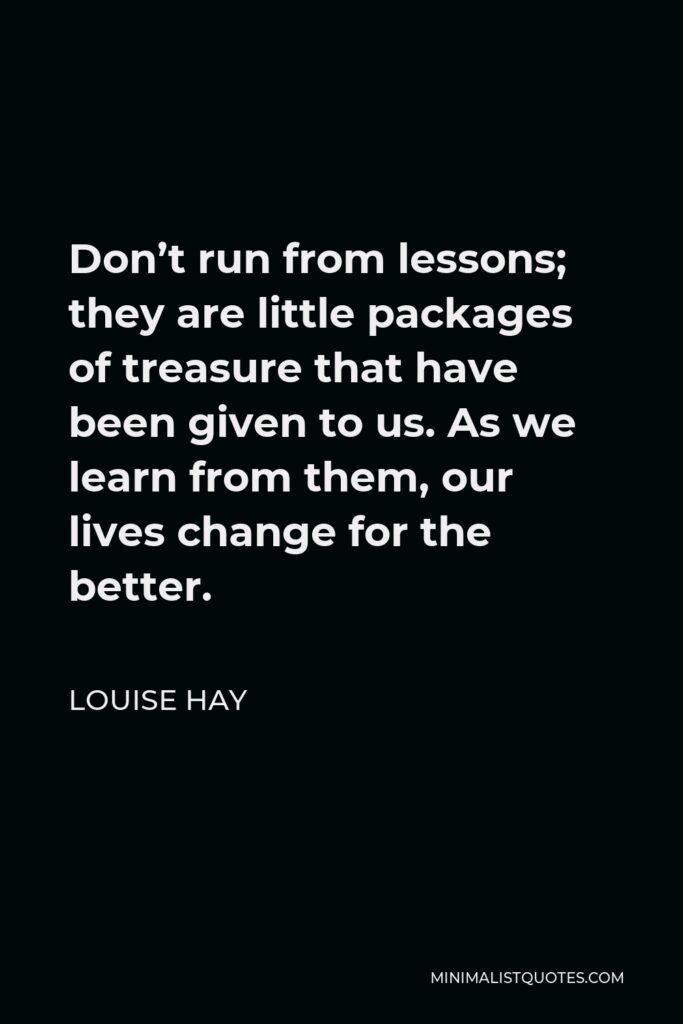 Louise Hay Quote - Don’t run from lessons; they are little packages of treasure that have been given to us. As we learn from them, our lives change for the better.