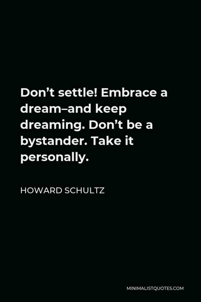 Howard Schultz Quote - Don’t settle! Embrace a dream–and keep dreaming. Don’t be a bystander. Take it personally.