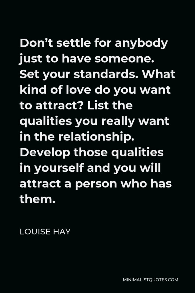 Louise Hay Quote - Don’t settle for anybody just to have someone. Set your standards. What kind of love do you want to attract? List the qualities you really want in the relationship. Develop those qualities in yourself and you will attract a person who has them.