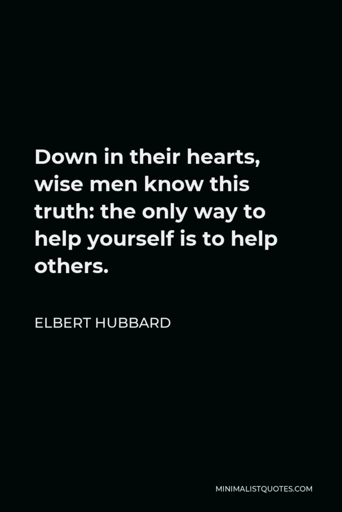 Elbert Hubbard Quote - Down in their hearts, wise men know this truth: the only way to help yourself is to help others.