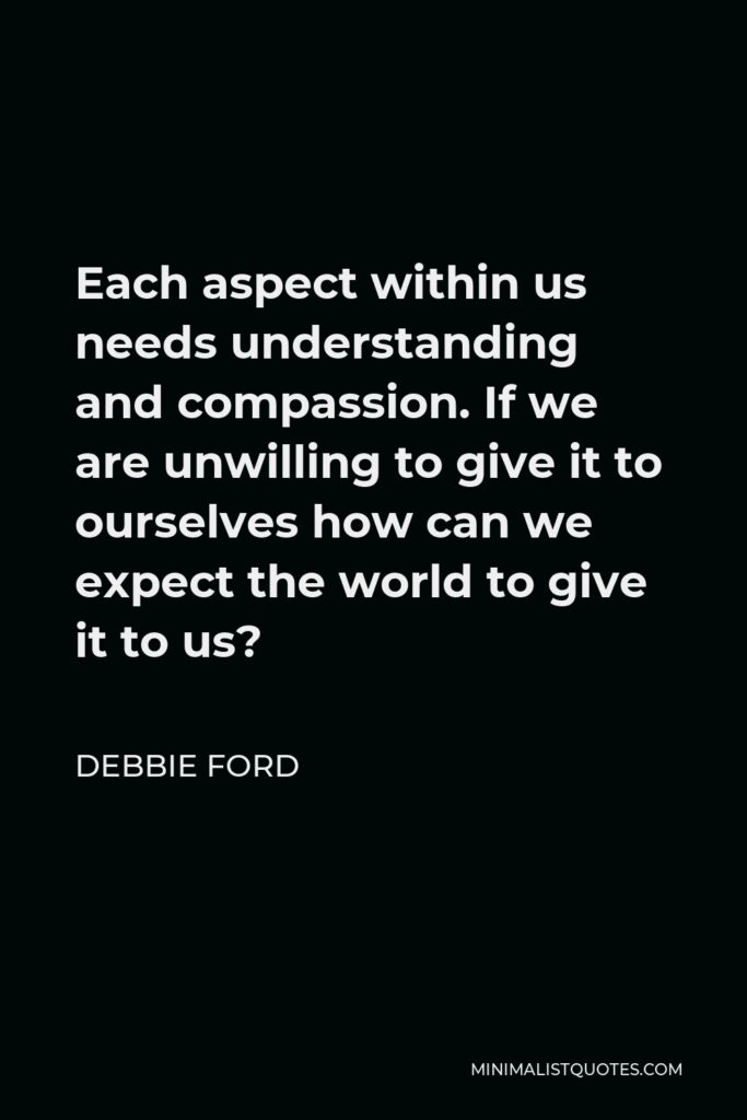 Debbie Ford Quote - Each aspect within us needs understanding and compassion. If we are unwilling to give it to ourselves how can we expect the world to give it to us?