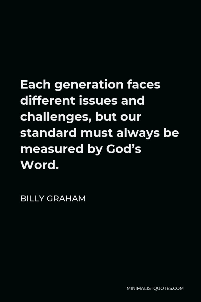 Billy Graham Quote - Each generation faces different issues and challenges, but our standard must always be measured by God’s Word.