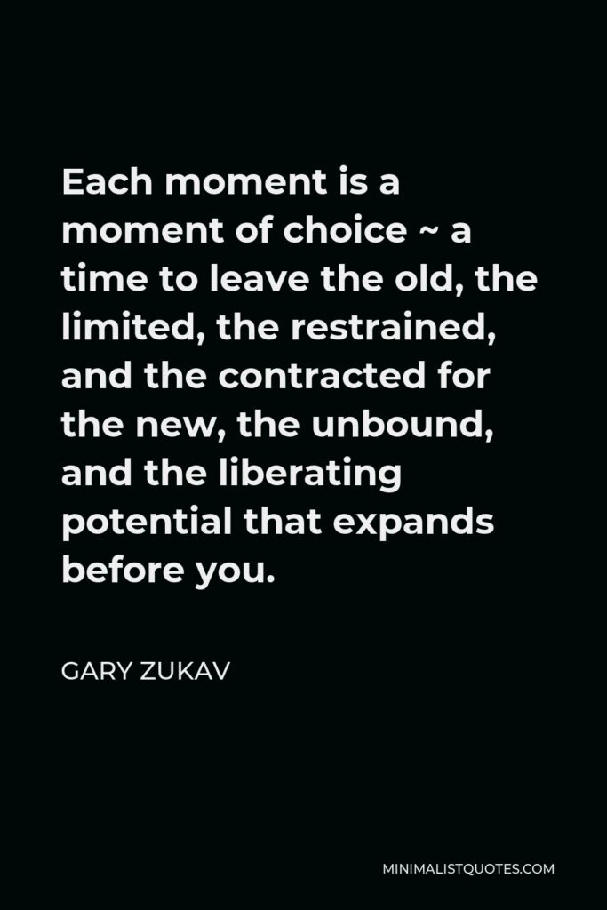 Gary Zukav Quote - Each moment is a moment of choice ~ a time to leave the old, the limited, the restrained, and the contracted for the new, the unbound, and the liberating potential that expands before you.