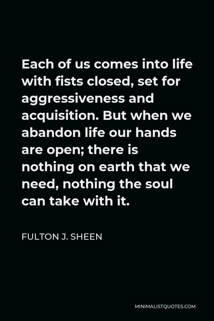 Fulton J. Sheen Quote - Each of us comes into life with fists closed, set for aggressiveness and acquisition. But when we abandon life our hands are open; there is nothing on earth that we need, nothing the soul can take with it.