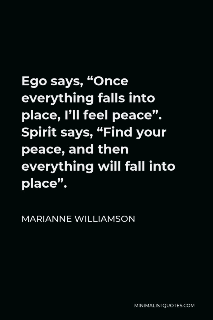 Marianne Williamson Quote - Ego says, “Once everything falls into place, I’ll feel peace”. Spirit says, “Find your peace, and then everything will fall into place”.