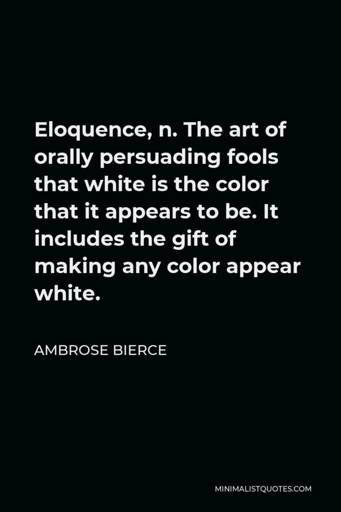 Ambrose Bierce Quote - Eloquence, n. The art of orally persuading fools that white is the color that it appears to be. It includes the gift of making any color appear white.