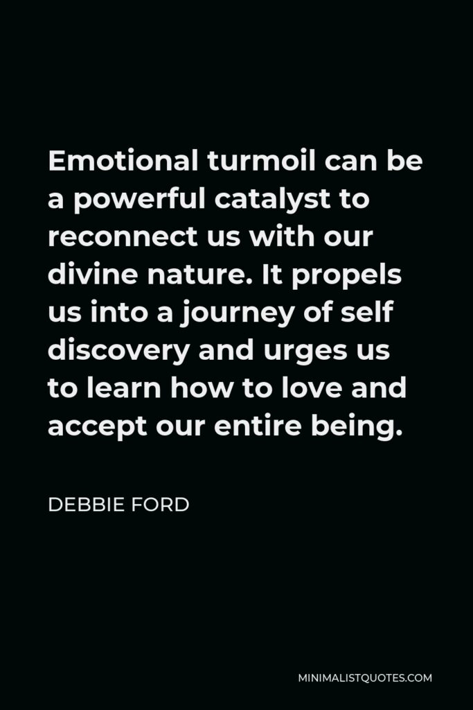 Debbie Ford Quote - Emotional turmoil can be a powerful catalyst to reconnect us with our divine nature. It propels us into a journey of self discovery and urges us to learn how to love and accept our entire being.