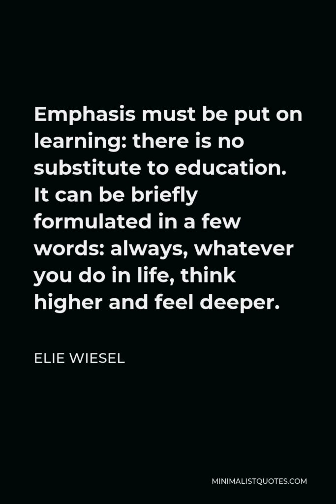 Elie Wiesel Quote - Emphasis must be put on learning: there is no substitute to education. It can be briefly formulated in a few words: always, whatever you do in life, think higher and feel deeper.
