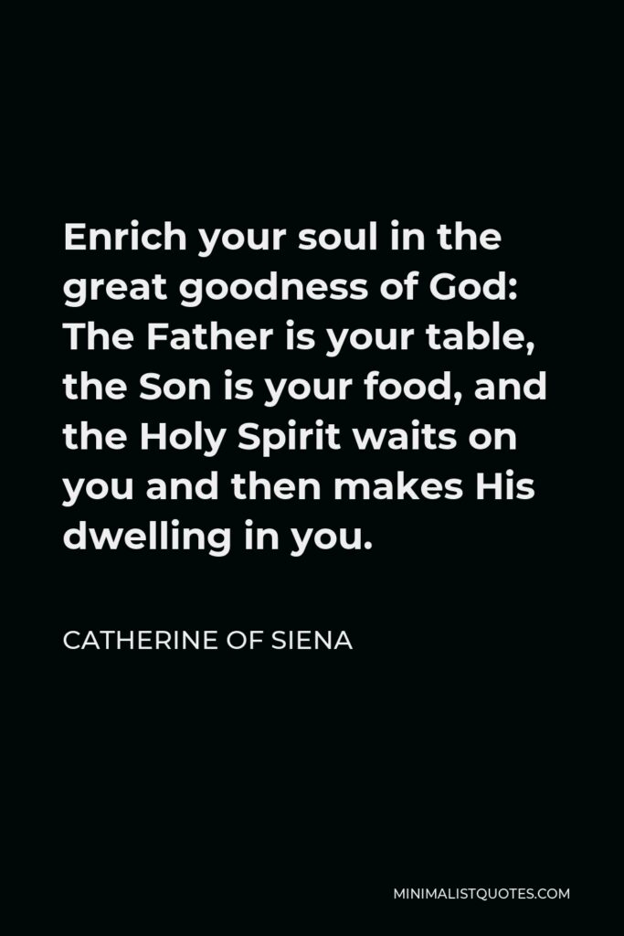 Catherine of Siena Quote - Enrich your soul in the great goodness of God: The Father is your table, the Son is your food, and the Holy Spirit waits on you and then makes His dwelling in you.