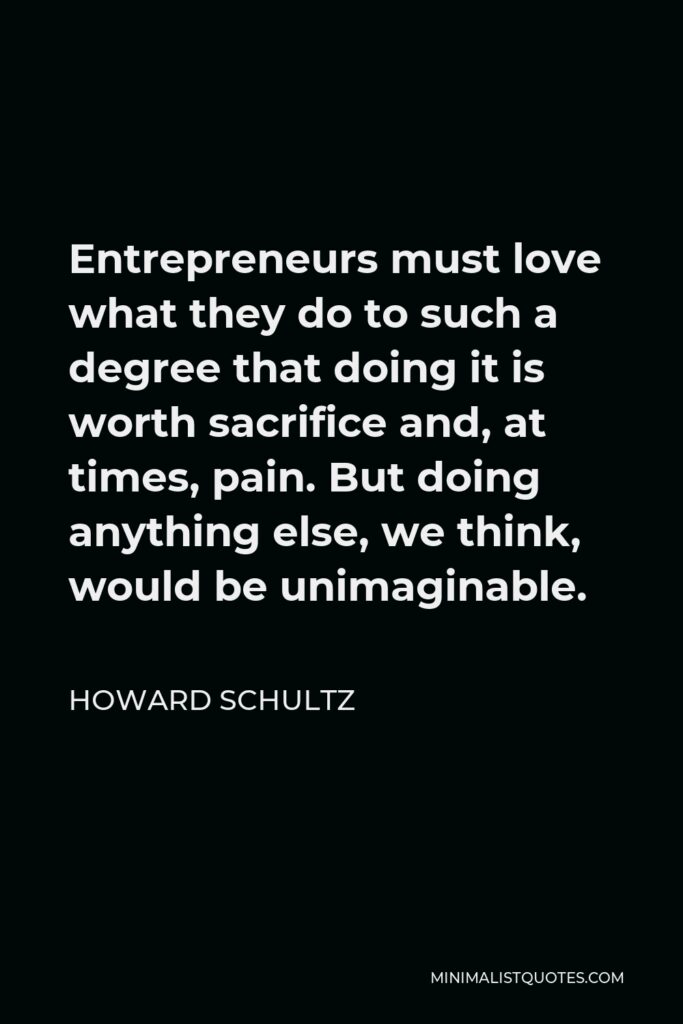 Howard Schultz Quote - Entrepreneurs must love what they do to such a degree that doing it is worth sacrifice and, at times, pain. But doing anything else, we think, would be unimaginable.